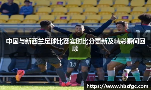 中国与新西兰足球比赛实时比分更新及精彩瞬间回顾